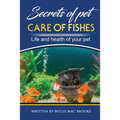 Secrets of Pets: Care of Fishes. A Step By Step Guide to Creating and Keeping of Freshwater Fish and Aquariums for Them. Life and Health of Your Pet - Paperback